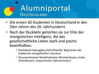 • Die ersten 30 Studenten in Deutschland in den
20er Jahren des 20. Jahrhunderts
• Nach der Rückkehr gehörten sie zur Elite der
mongolischen Intelligenz, die das
gesellschaftliche Leben stark und positiv
beeinflußten.
• Dashdorjin Natsagdorj (Schriftsteller, Begründer der
modernen mongolischen Literatur)
• Shuvsansharavin Namkhaitseren (Brückenbauer, erstes
Violinkonzert, Jazzorchester, Bühnenmaler)
 