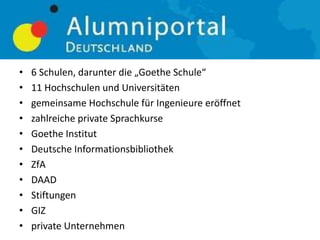 • 6 Schulen, darunter die „Goethe Schule“
• 11 Hochschulen und Universitäten
• gemeinsame Hochschule für Ingenieure eröffnet
• zahlreiche private Sprachkurse
• Goethe Institut
• Deutsche Informationsbibliothek
• ZfA
• DAAD
• Stiftungen
• GIZ
• private Unternehmen
 