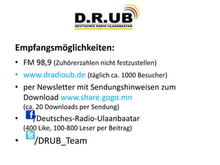 Empfangsmöglichkeiten:
• FM 98,9 (Zuhörerzahlen nicht festzustellen)
• www.dradioub.de (täglich ca. 1000 Besucher)
• per Newsletter mit Sendungshinweisen zum
Download www.share.gogo.mn
(ca. 20 Downloads per Sendung)
• /Deutsches-Radio-Ulaanbaatar
(400 Like, 100-800 Leser per Beitrag)
• /DRUB_Team
 