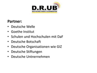 Partner:
• Deutsche Welle
• Goethe Institut
• Schulen und Hochschulen mit DaF
• Deutsche Botschaft
• Deutsche Organisationen wie GIZ
• Deutsche Stiftungen
• Deutsche Untnernehmen
 