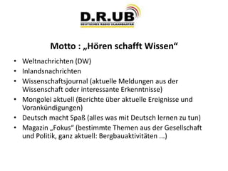 Motto : „Hören schafft Wissen“
• Weltnachrichten (DW)
• Inlandsnachrichten
• Wissenschaftsjournal (aktuelle Meldungen aus der
Wissenschaft oder interessante Erkenntnisse)
• Mongolei aktuell (Berichte über aktuelle Ereignisse und
Vorankündigungen)
• Deutsch macht Spaß (alles was mit Deutsch lernen zu tun)
• Magazin „Fokus“ (bestimmte Themen aus der Gesellschaft
und Politik, ganz aktuell: Bergbauaktivitäten ...)
 