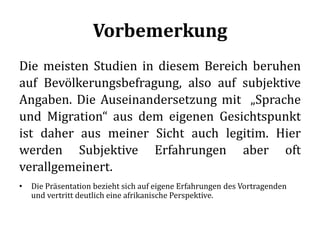 Vorbemerkung
Die meisten Studien in diesem Bereich beruhen
auf Bevölkerungsbefragung, also auf subjektive
Angaben. Die Auseinandersetzung mit „Sprache
und Migration“ aus dem eigenen Gesichtspunkt
ist daher aus meiner Sicht auch legitim. Hier
werden Subjektive Erfahrungen aber oft
verallgemeinert.
• Die Präsentation bezieht sich auf eigene Erfahrungen des Vortragenden
und vertritt deutlich eine afrikanische Perspektive.
 