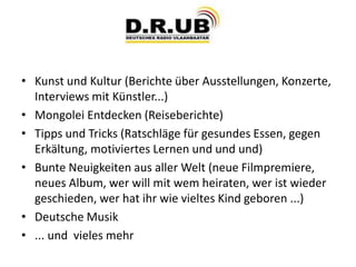 • Kunst und Kultur (Berichte über Ausstellungen, Konzerte,
Interviews mit Künstler...)
• Mongolei Entdecken (Reiseberichte)
• Tipps und Tricks (Ratschläge für gesundes Essen, gegen
Erkältung, motiviertes Lernen und und und)
• Bunte Neuigkeiten aus aller Welt (neue Filmpremiere,
neues Album, wer will mit wem heiraten, wer ist wieder
geschieden, wer hat ihr wie vieltes Kind geboren ...)
• Deutsche Musik
• ... und vieles mehr
 