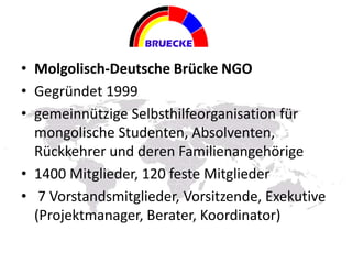 • Molgolisch-Deutsche Brücke NGO
• Gegründet 1999
• gemeinnützige Selbsthilfeorganisation für
mongolische Studenten, Absolventen,
Rückkehrer und deren Familienangehörige
• 1400 Mitglieder, 120 feste Mitglieder
• 7 Vorstandsmitglieder, Vorsitzende, Exekutive
(Projektmanager, Berater, Koordinator)
 