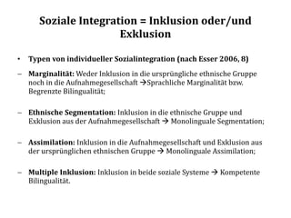 Soziale Integration = Inklusion oder/und
Exklusion
• Typen von individueller Sozialintegration (nach Esser 2006, 8)
 Marginalität: Weder Inklusion in die ursprüngliche ethnische Gruppe
noch in die Aufnahmegesellschaft Sprachliche Marginalität bzw.
Begrenzte Bilingualität;
 Ethnische Segmentation: Inklusion in die ethnische Gruppe und
Exklusion aus der Aufnahmegesellschaft  Monolinguale Segmentation;
 Assimilation: Inklusion in die Aufnahmegesellschaft und Exklusion aus
der ursprünglichen ethnischen Gruppe  Monolinguale Assimilation;
 Multiple Inklusion: Inklusion in beide soziale Systeme  Kompetente
Bilingualität.
 