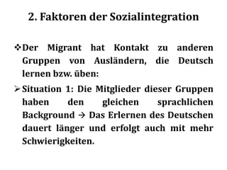 2. Faktoren der Sozialintegration
Der Migrant hat Kontakt zu anderen
Gruppen von Ausländern, die Deutsch
lernen bzw. üben:
Situation 1: Die Mitglieder dieser Gruppen
haben den gleichen sprachlichen
Background  Das Erlernen des Deutschen
dauert länger und erfolgt auch mit mehr
Schwierigkeiten.
 