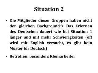 Situation 2
• Die Mitglieder dieser Gruppen haben nicht
den gleichen Background Das Erlernen
des Deutschen dauert wie bei Situation 1
länger und mit mehr Schwierigkeiten (oft
wird mit English versucht, es gibt kein
Muster für Deutsch)
• Betroffen: besonders Kleinarbeiter
 
