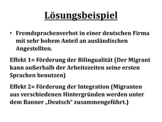 Lösungsbeispiel
• Fremdsprachenverbot in einer deutschen Firma
mit sehr hohem Anteil an ausländischen
Angestellten.
Effekt 1= Förderung der Bilingualität (Der Migrant
kann außerhalb der Arbeitszeiten seine ersten
Sprachen benutzen)
Effekt 2= Förderung der Integration (Migranten
aus verschiedenen Hintergründen werden unter
dem Banner „Deutsch“ zusammengeführt.)
 