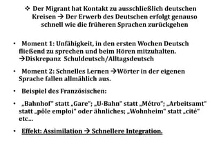  Der Migrant hat Kontakt zu ausschließlich deutschen
Kreisen  Der Erwerb des Deutschen erfolgt genauso
schnell wie die früheren Sprachen zurückgehen
• Moment 1: Unfähigkeit, in den ersten Wochen Deutsch
fließend zu sprechen und beim Hören mitzuhalten.
Diskrepanz Schuldeutsch/Alltagsdeutsch
• Moment 2: Schnelles Lernen Wörter in der eigenen
Sprache fallen allmählich aus.
• Beispiel des Französischen:
• „Bahnhof“ statt „Gare“; „U-Bahn“ statt „Métro“; „Arbeitsamt“
statt „pôle emploi“ oder ähnliches; „Wohnheim“ statt „cité“
etc…
• Effekt: Assimilation  Schnellere Integration.
 