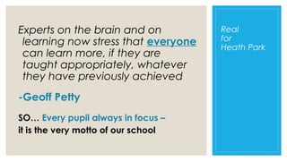Experts on the brain and on
learning now stress that everyone
can learn more, if they are
taught appropriately, whatever
they have previously achieved
-Geoff Petty
SO… Every pupil always in focus –
it is the very motto of our school

Real
for
Heath Park

 