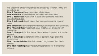 The Spectrum of Teaching Styles developed by Mosston (1996) are
described as:
Style A Command: Teacher makes all decisions.
Style B Practice: Pupils carry out teacher-prescribed tasks.
Style C Reciprocal: Pupils work in pairs: one performs, the other
provides feedback.
Style D Self-check: Pupils assess their own performance against
criteria.
Style E Inclusion: Teacher planned and pupils monitor their own work.
Style F Guided Discovery: Pupils solve teacher set problems with
assistance.
Style G Divergent: Pupils solve problems without assistance from the
teacher.
Style H Individual: Teacher determines content. Pupil plans the
programme.
Style I Learner Initiated: Pupil plans own programme. Teacher is
advisor.
Style J Self Teaching: Pupil takes full responsibility for the learning
process.

 