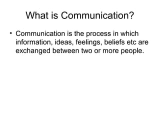 What is Communication?
• Communication is the process in which
information, ideas, feelings, beliefs etc are
exchanged between two or more people.

 