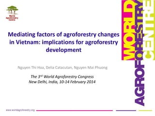 Mediating factors of agroforestry changes
in Vietnam: implications for agroforestry
development
Nguyen Thi Hoa, Delia Catacutan, Nguyen Mai Phuong

The 3rd World Agroforestry Congress
New Delhi, India, 10-14 February 2014

 