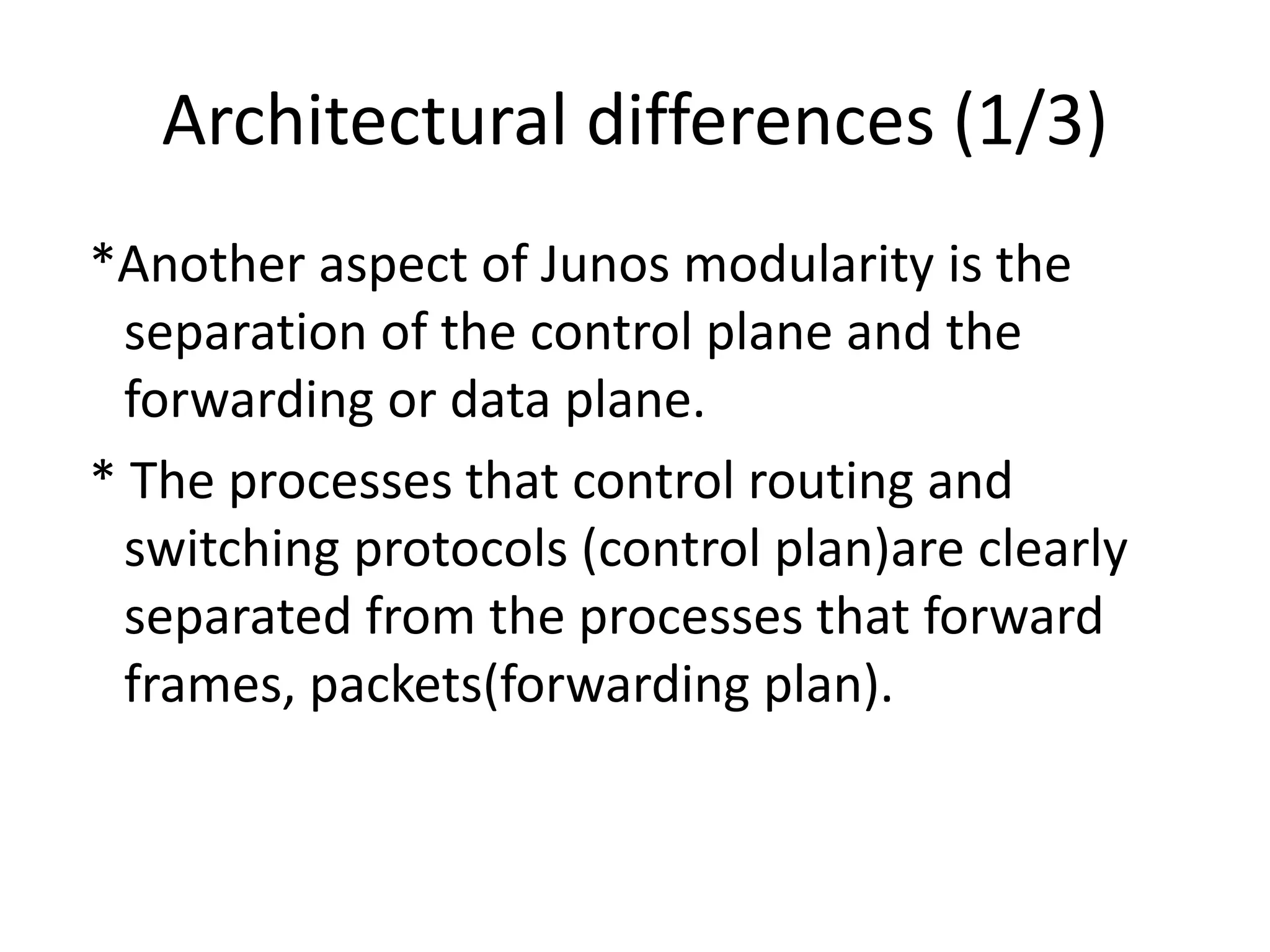 Architectural differences (1/3)
*Another aspect of Junos modularity is the
separation of the control plane and the
forwarding or data plane.
* The processes that control routing and
switching protocols (control plan)are clearly
separated from the processes that forward
frames, packets(forwarding plan).
 