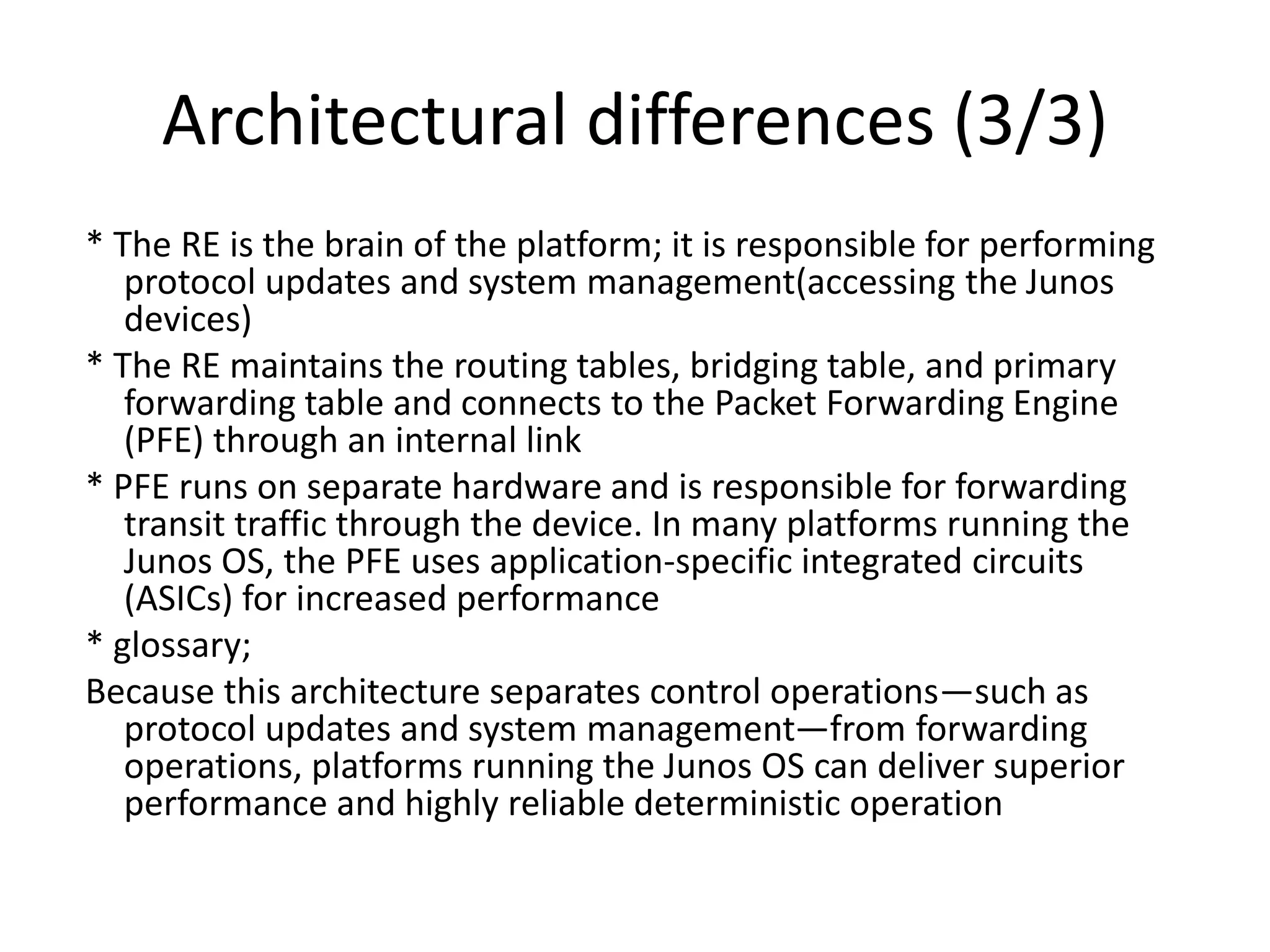 Architectural differences (3/3)
* The RE is the brain of the platform; it is responsible for performing
protocol updates and system management(accessing the Junos
devices)
* The RE maintains the routing tables, bridging table, and primary
forwarding table and connects to the Packet Forwarding Engine
(PFE) through an internal link
* PFE runs on separate hardware and is responsible for forwarding
transit traffic through the device. In many platforms running the
Junos OS, the PFE uses application-specific integrated circuits
(ASICs) for increased performance
* glossary;
Because this architecture separates control operations—such as
protocol updates and system management—from forwarding
operations, platforms running the Junos OS can deliver superior
performance and highly reliable deterministic operation
 