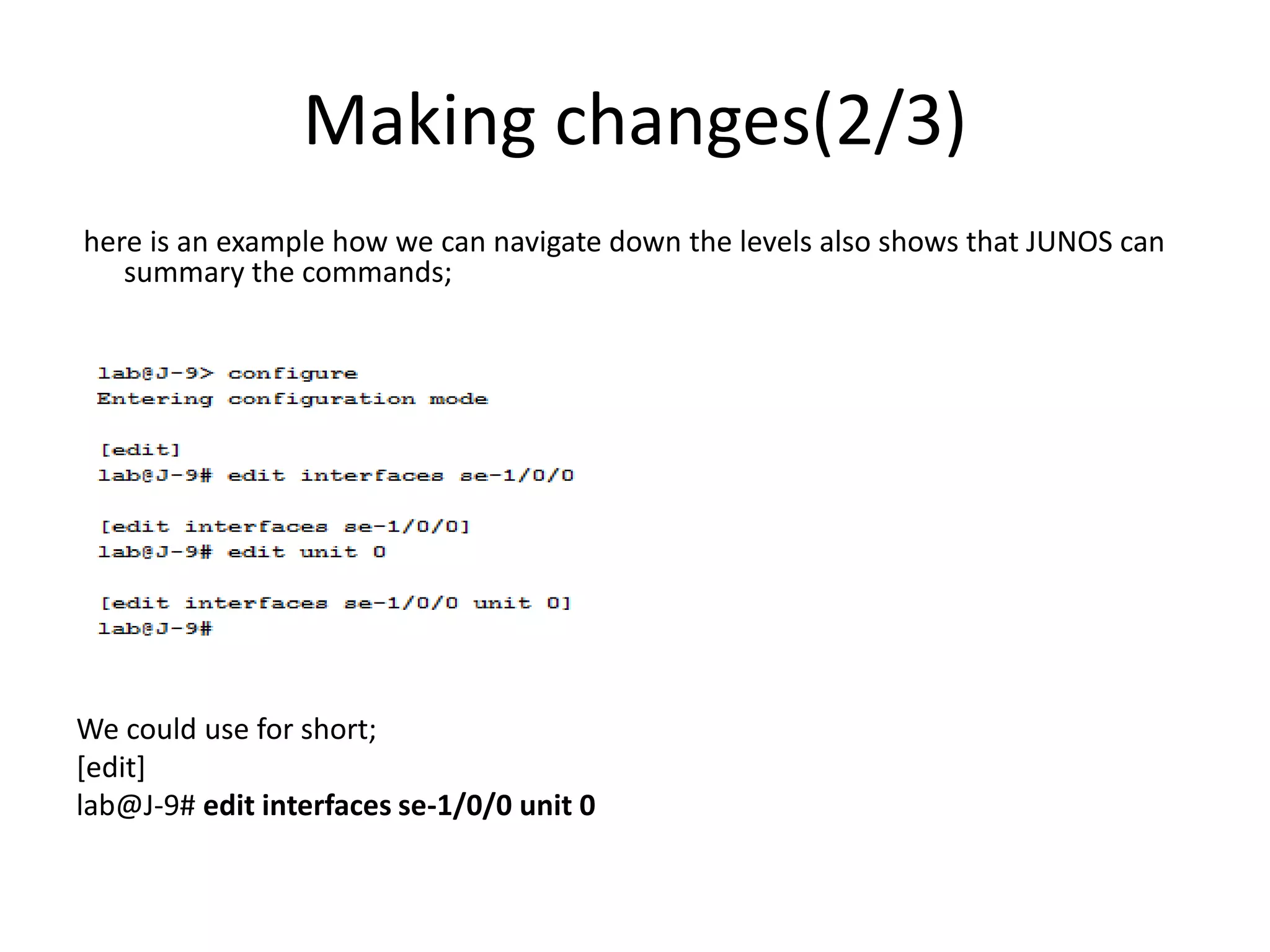 Making changes(2/3)
here is an example how we can navigate down the levels also shows that JUNOS can
summary the commands;
We could use for short;
[edit]
lab@J-9# edit interfaces se-1/0/0 unit 0
 