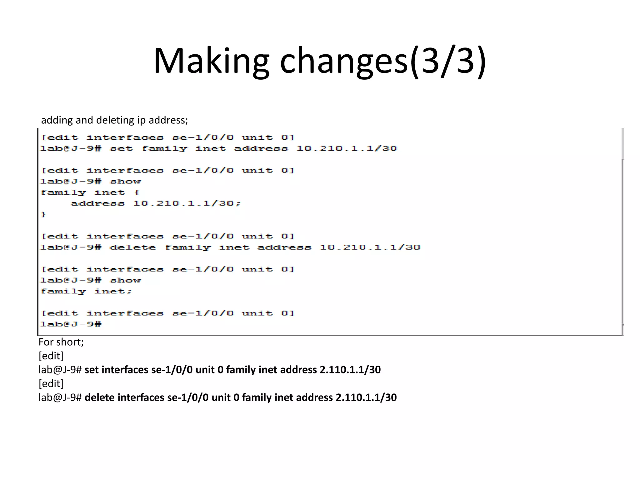 Making changes(3/3)
adding and deleting ip address;
For short;
[edit]
lab@J-9# set interfaces se-1/0/0 unit 0 family inet address 2.110.1.1/30
[edit]
lab@J-9# delete interfaces se-1/0/0 unit 0 family inet address 2.110.1.1/30
 