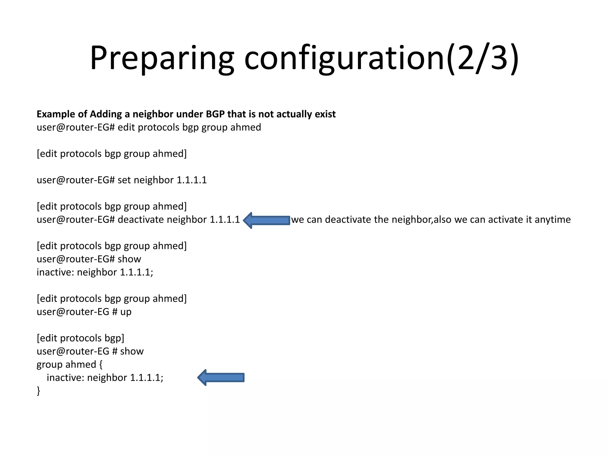 Preparing configuration(2/3)
Example of Adding a neighbor under BGP that is not actually exist
user@router-EG# edit protocols bgp group ahmed
[edit protocols bgp group ahmed]
user@router-EG# set neighbor 1.1.1.1
[edit protocols bgp group ahmed]
user@router-EG# deactivate neighbor 1.1.1.1 we can deactivate the neighbor,also we can activate it anytime
[edit protocols bgp group ahmed]
user@router-EG# show
inactive: neighbor 1.1.1.1;
[edit protocols bgp group ahmed]
user@router-EG # up
[edit protocols bgp]
user@router-EG # show
group ahmed {
inactive: neighbor 1.1.1.1;
}
 