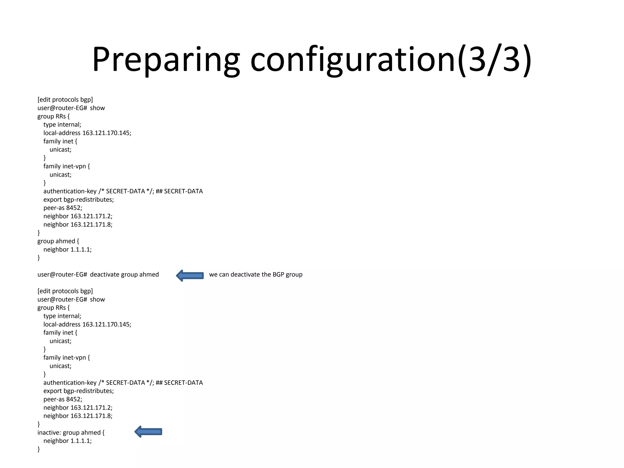 Preparing configuration(3/3)
[edit protocols bgp]
user@router-EG# show
group RRs {
type internal;
local-address 163.121.170.145;
family inet {
unicast;
}
family inet-vpn {
unicast;
}
authentication-key /* SECRET-DATA */; ## SECRET-DATA
export bgp-redistributes;
peer-as 8452;
neighbor 163.121.171.2;
neighbor 163.121.171.8;
}
group ahmed {
neighbor 1.1.1.1;
}
user@router-EG# deactivate group ahmed we can deactivate the BGP group
[edit protocols bgp]
user@router-EG# show
group RRs {
type internal;
local-address 163.121.170.145;
family inet {
unicast;
}
family inet-vpn {
unicast;
}
authentication-key /* SECRET-DATA */; ## SECRET-DATA
export bgp-redistributes;
peer-as 8452;
neighbor 163.121.171.2;
neighbor 163.121.171.8;
}
inactive: group ahmed {
neighbor 1.1.1.1;
}
 