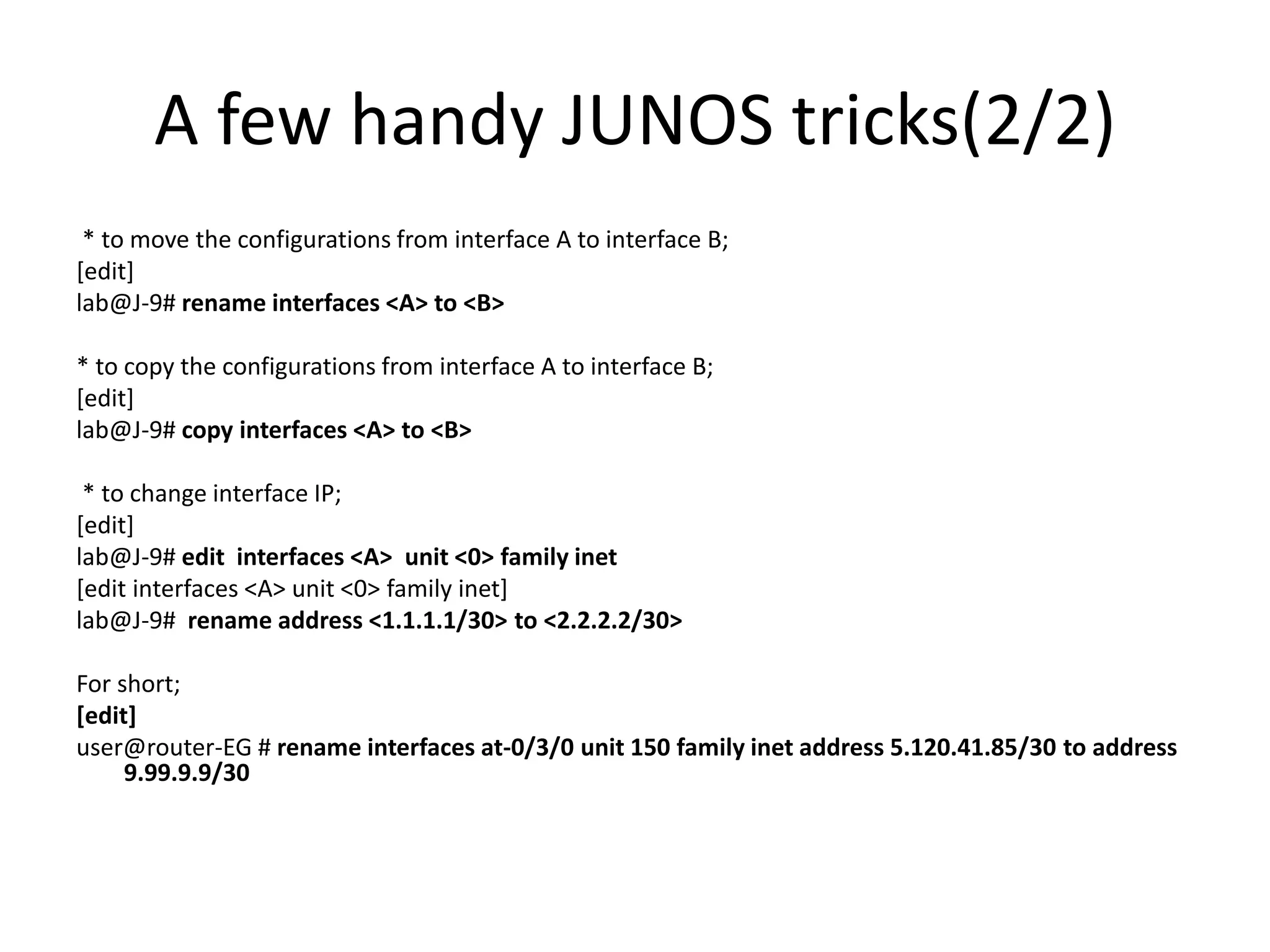A few handy JUNOS tricks(2/2)
* to move the configurations from interface A to interface B;
[edit]
lab@J-9# rename interfaces <A> to <B>
* to copy the configurations from interface A to interface B;
[edit]
lab@J-9# copy interfaces <A> to <B>
* to change interface IP;
[edit]
lab@J-9# edit interfaces <A> unit <0> family inet
[edit interfaces <A> unit <0> family inet]
lab@J-9# rename address <1.1.1.1/30> to <2.2.2.2/30>
For short;
[edit]
user@router-EG # rename interfaces at-0/3/0 unit 150 family inet address 5.120.41.85/30 to address
9.99.9.9/30
 