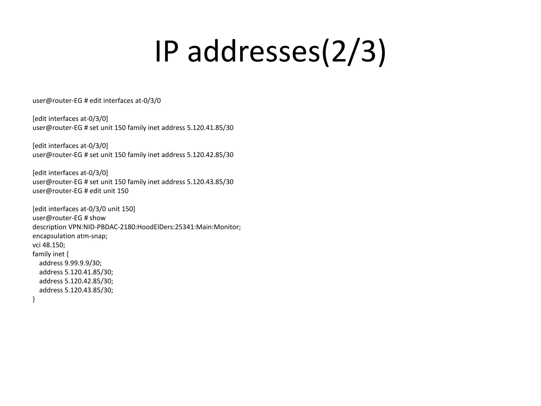IP addresses(2/3)
user@router-EG # edit interfaces at-0/3/0
[edit interfaces at-0/3/0]
user@router-EG # set unit 150 family inet address 5.120.41.85/30
[edit interfaces at-0/3/0]
user@router-EG # set unit 150 family inet address 5.120.42.85/30
[edit interfaces at-0/3/0]
user@router-EG # set unit 150 family inet address 5.120.43.85/30
user@router-EG # edit unit 150
[edit interfaces at-0/3/0 unit 150]
user@router-EG # show
description VPN:NID-PBDAC-2180:HoodElDers:25341:Main:Monitor;
encapsulation atm-snap;
vci 48.150;
family inet {
address 9.99.9.9/30;
address 5.120.41.85/30;
address 5.120.42.85/30;
address 5.120.43.85/30;
}
 