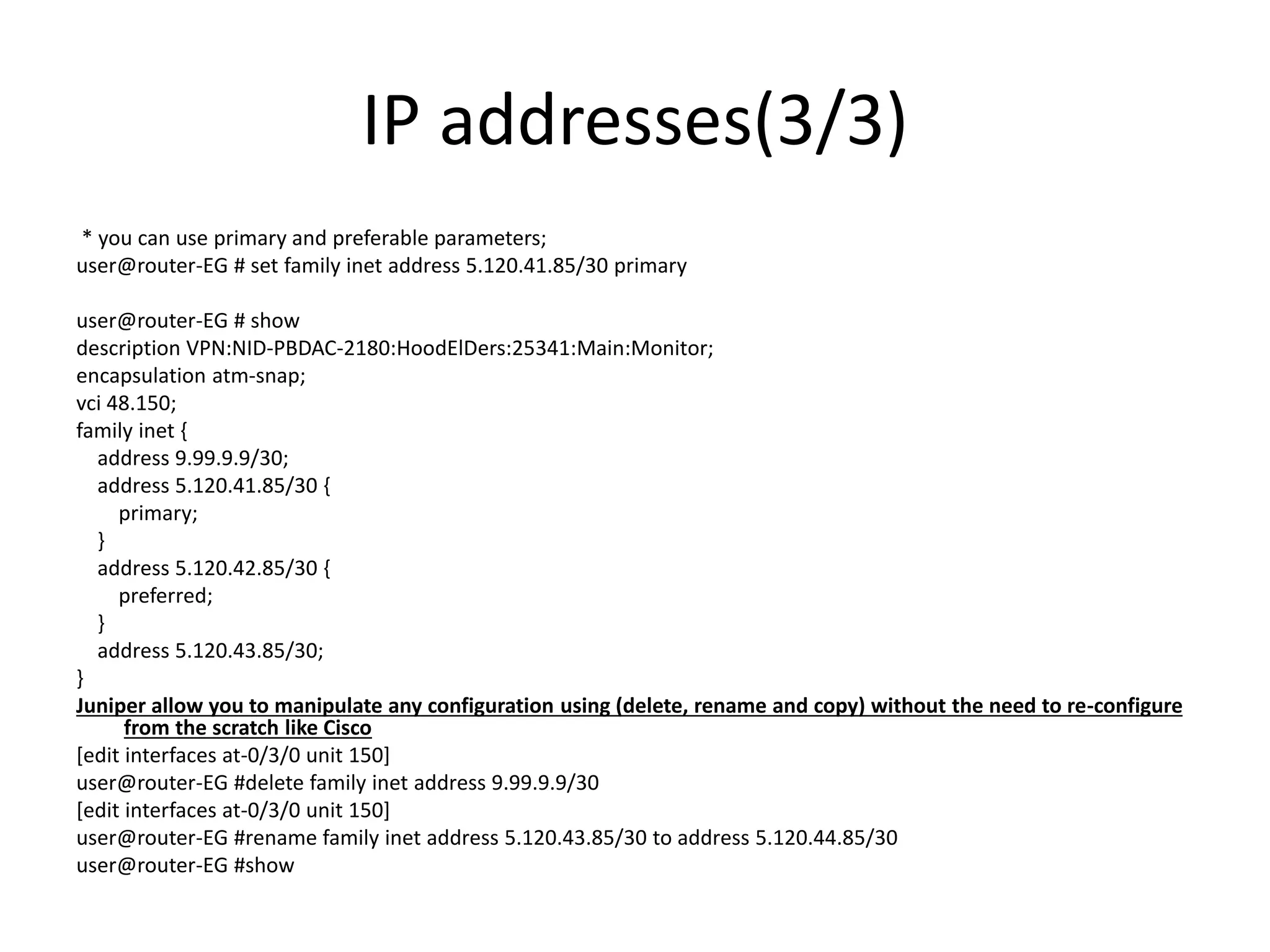 IP addresses(3/3)
* you can use primary and preferable parameters;
user@router-EG # set family inet address 5.120.41.85/30 primary
user@router-EG # show
description VPN:NID-PBDAC-2180:HoodElDers:25341:Main:Monitor;
encapsulation atm-snap;
vci 48.150;
family inet {
address 9.99.9.9/30;
address 5.120.41.85/30 {
primary;
}
address 5.120.42.85/30 {
preferred;
}
address 5.120.43.85/30;
}
Juniper allow you to manipulate any configuration using (delete, rename and copy) without the need to re-configure
from the scratch like Cisco
[edit interfaces at-0/3/0 unit 150]
user@router-EG #delete family inet address 9.99.9.9/30
[edit interfaces at-0/3/0 unit 150]
user@router-EG #rename family inet address 5.120.43.85/30 to address 5.120.44.85/30
user@router-EG #show
 