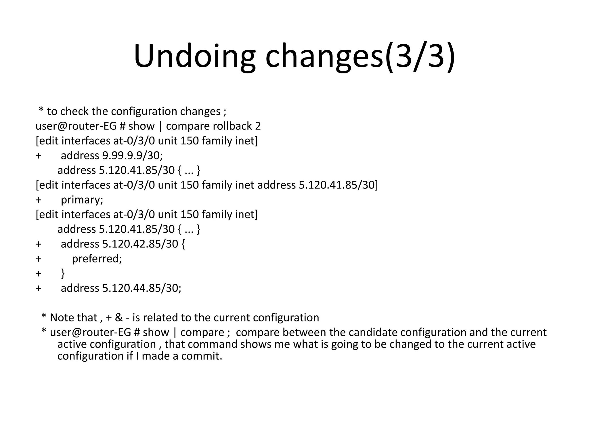 Undoing changes(3/3)
* to check the configuration changes ;
user@router-EG # show | compare rollback 2
[edit interfaces at-0/3/0 unit 150 family inet]
+ address 9.99.9.9/30;
address 5.120.41.85/30 { ... }
[edit interfaces at-0/3/0 unit 150 family inet address 5.120.41.85/30]
+ primary;
[edit interfaces at-0/3/0 unit 150 family inet]
address 5.120.41.85/30 { ... }
+ address 5.120.42.85/30 {
+ preferred;
+ }
+ address 5.120.44.85/30;
* Note that , + & - is related to the current configuration
* user@router-EG # show | compare ; compare between the candidate configuration and the current
active configuration , that command shows me what is going to be changed to the current active
configuration if I made a commit.
 