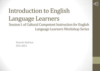 Introduction to English
Language Learners
Shonté Wallace
EDU 6051
Session I.of Cultural Competent Instruction forEnglish
Language Learners Workshop Series
 