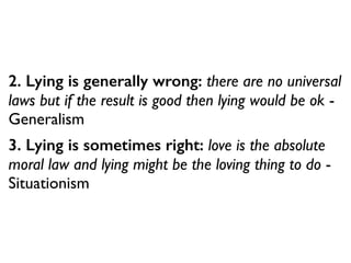 2. Lying is generally wrong: there are no universal
laws but if the result is good then lying would be ok -
Generalism
3. Lying is sometimes right: love is the absolute
moral law and lying might be the loving thing to do -
Situationism
 