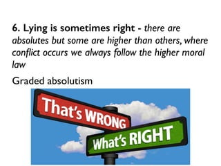 6. Lying is sometimes right - there are
absolutes but some are higher than others, where
conﬂict occurs we always follow the higher moral
law	

Graded absolutism
 