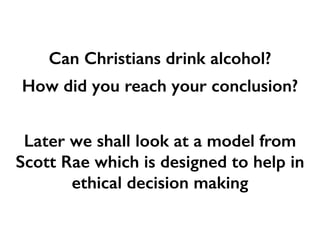 Can Christians drink alcohol?
How did you reach your conclusion?
Later we shall look at a model from
Scott Rae which is designed to help in
ethical decision making
 