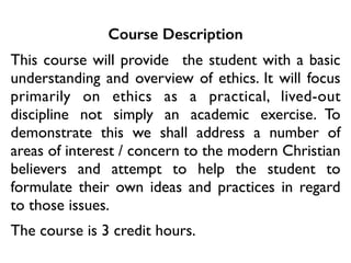 Course Description
This course will provide the student with a basic
understanding and overview of ethics. It will focus
primarily on ethics as a practical, lived-out
discipline not simply an academic exercise. To
demonstrate this we shall address a number of
areas of interest / concern to the modern Christian
believers and attempt to help the student to
formulate their own ideas and practices in regard
to those issues.	

The course is 3 credit hours.
 