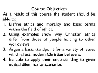 Course Objectives
As a result of this course the student should be
able to:	

1. Deﬁne ethics and morality and basic terms
within the ﬁeld of ethics.	

2. Using examples show why Christian ethics
differ from those of people holding to other
worldviews	

3. Argue a basic standpoint for a variety of issues
which affect modern Christian believers.	

4. Be able to apply their understanding to given
ethical dilemmas or scenarios
 