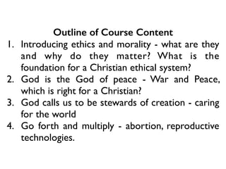 Outline of Course Content
1. Introducing ethics and morality - what are they
and why do they matter? What is the
foundation for a Christian ethical system?	

2. God is the God of peace - War and Peace,
which is right for a Christian?	

3. God calls us to be stewards of creation - caring
for the world	

4. Go forth and multiply - abortion, reproductive
technologies.
 