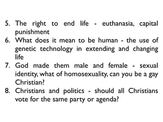5. The right to end life - euthanasia, capital
punishment	

6. What does it mean to be human - the use of
genetic technology in extending and changing
life	

7. God made them male and female - sexual
identity, what of homosexuality, can you be a gay
Christian?	

8. Christians and politics - should all Christians
vote for the same party or agenda?
 