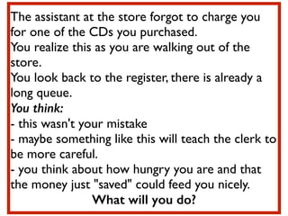 The assistant at the store forgot to charge you
for one of the CDs you purchased. 	

You realize this as you are walking out of the
store.	

You look back to the register, there is already a
long queue. 	

You think:
- this wasn't your mistake	

- maybe something like this will teach the clerk to
be more careful. 	

- you think about how hungry you are and that
the money just "saved" could feed you nicely. 	

What will you do?
 