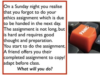 On a Sunday night you realise
that you forgot to do your
ethics assignment which is due
to be handed in the next day. 	

The assignment is not long, but
is hard and requires good
thought and preparation.	

You start to do the assignment. 	

A friend offers you their
completed assignment to copy/
adapt before class.	

What will you do?
 