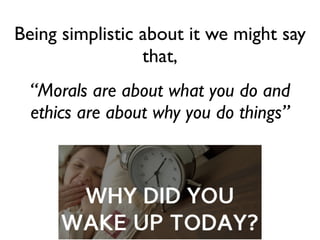 Being simplistic about it we might say
that,	

“Morals are about what you do and
ethics are about why you do things”
 