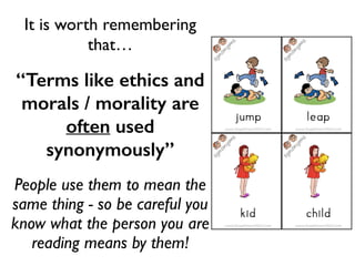 It is worth remembering
that…	

“Terms like ethics and
morals / morality are
often used
synonymously”	

People use them to mean the
same thing - so be careful you
know what the person you are
reading means by them!
 