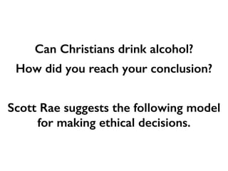 Can Christians drink alcohol?
How did you reach your conclusion?
Scott Rae suggests the following model
for making ethical decisions.
 