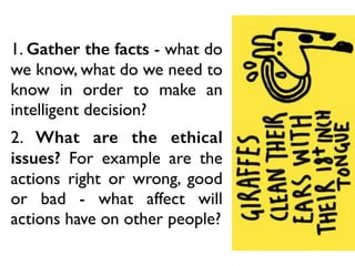 1. Gather the facts - what do
we know, what do we need to
know in order to make an
intelligent decision?
2. What are the ethical
issues? For example are the
actions right or wrong, good
or bad - what affect will
actions have on other people?
 