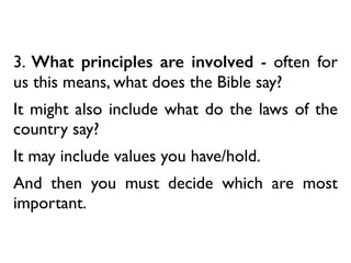 3. What principles are involved - often for
us this means, what does the Bible say?
It might also include what do the laws of the
country say?
It may include values you have/hold.
And then you must decide which are most
important.
 