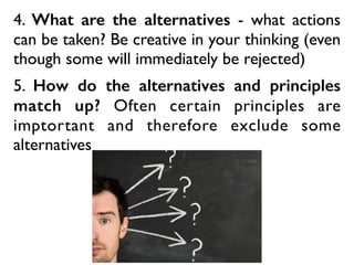 4. What are the alternatives - what actions
can be taken? Be creative in your thinking (even
though some will immediately be rejected)
5. How do the alternatives and principles
match up? Often certain principles are
imptortant and therefore exclude some
alternatives
 