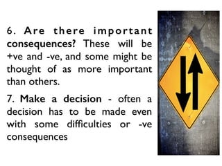 6. Are there important
consequences? These will be
+ve and -ve, and some might be
thought of as more important
than others.
7. Make a decision - often a
decision has to be made even
with some difﬁculties or -ve
consequences
 