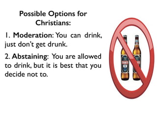 Possible Options for
Christians:
1. Moderation: You can drink,
just don’t get drunk.
2. Abstaining: You are allowed
to drink, but it is best that you
decide not to.
 