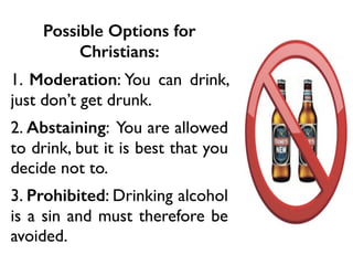 Possible Options for
Christians:
1. Moderation: You can drink,
just don’t get drunk.
2. Abstaining: You are allowed
to drink, but it is best that you
decide not to.
3. Prohibited: Drinking alcohol
is a sin and must therefore be
avoided.
 