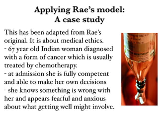 Applying Rae’s model:
A case study
This has been adapted from Rae’s
original. It is about medical ethics.!
- 67 year old Indian woman diagnosed
with a form of cancer which is usually
treated by chemotherapy.!
- at admission she is fully competent
and able to make her own decisions!
- she knows something is wrong with
her and appears fearful and anxious
about what getting well might involve.
 