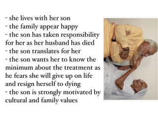 - she lives with her son!
- the family appear happy!
- the son has taken responsibility
for her as her husband has died!
- the son translates for her!
- the son wants her to know the
minimum about the treatment as
he fears she will give up on life
and resign herself to dying!
- the son is strongly motivated by
cultural and family values
 