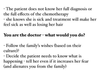 - The patient does not know her full diagnosis or
the full eﬀects of the chemotherapy!
- she knows she is sick and treatment will make her
feel sick as well as losing her hair!
!
You are the doctor - what would you do?
!
- Follow the family’s wishes (based on their
culture)?!
- Decide the patient needs to know what is
happening - tell her even if it increases her fear
(and alienates you from the family)
 