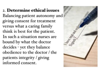 2. Determine ethical issues !
Balancing patient autonomy and
giving consent for treatment
versus what a caring family
think is best for the patient.!
In such a situation nurses are
bound by what the doctor
decides - yet they balance
obedience to the doctor / the
patients integrity / giving
informed consent.
 